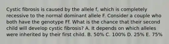 Cystic fibrosis is caused by the allele f, which is completely recessive to the normal dominant allele F. Consider a couple who both have the genotype Ff. What is the chance that their second child will develop cystic fibrosis? A. It depends on which alleles were inherited by their first child. B. 50% C. 100% D. 25% E. 75%