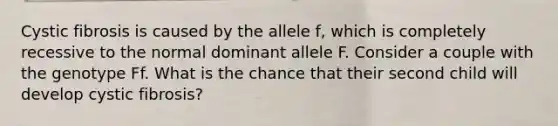 Cystic fibrosis is caused by the allele f, which is completely recessive to the normal dominant allele F. Consider a couple with the genotype Ff. What is the chance that their second child will develop cystic fibrosis?