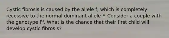 Cystic fibrosis is caused by the allele f, which is completely recessive to the normal dominant allele F. Consider a couple with the genotype Ff. What is the chance that their first child will develop cystic fibrosis?