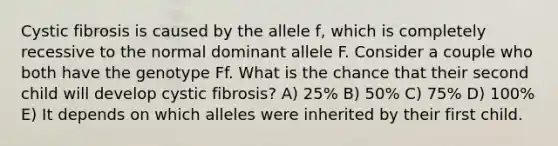 Cystic fibrosis is caused by the allele f, which is completely recessive to the normal dominant allele F. Consider a couple who both have the genotype Ff. What is the chance that their second child will develop cystic fibrosis? A) 25% B) 50% C) 75% D) 100% E) It depends on which alleles were inherited by their first child.