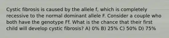 Cystic fibrosis is caused by the allele f, which is completely recessive to the normal dominant allele F. Consider a couple who both have the genotype Ff. What is the chance that their first child will develop cystic fibrosis? A) 0% B) 25% C) 50% D) 75%