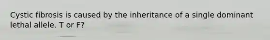 Cystic fibrosis is caused by the inheritance of a single dominant lethal allele. T or F?