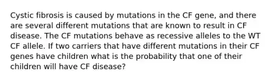 Cystic fibrosis is caused by mutations in the CF gene, and there are several different mutations that are known to result in CF disease. The CF mutations behave as recessive alleles to the WT CF allele. If two carriers that have different mutations in their CF genes have children what is the probability that one of their children will have CF disease?