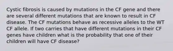 Cystic fibrosis is caused by mutations in the CF gene and there are several different mutations that are known to result in CF disease. The CF mutations behave as recessive alleles to the WT CF allele. If two carries that have different mutations in their CF genes have children what is the probability that one of their children will have CF disease?