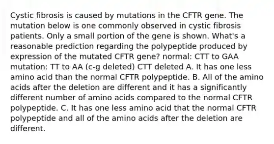 Cystic fibrosis is caused by mutations in the CFTR gene. The mutation below is one commonly observed in cystic fibrosis patients. Only a small portion of the gene is shown. What's a reasonable prediction regarding the polypeptide produced by expression of the mutated CFTR gene? normal: CTT to GAA mutation: TT to AA (c-g deleted) CTT deleted A. It has one less amino acid than the normal CFTR polypeptide. B. All of the amino acids after the deletion are different and it has a significantly different number of amino acids compared to the normal CFTR polypeptide. C. It has one less amino acid that the normal CFTR polypeptide and all of the amino acids after the deletion are different.