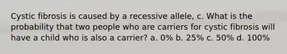 Cystic fibrosis is caused by a recessive allele, c. What is the probability that two people who are carriers for cystic fibrosis will have a child who is also a carrier? a. 0% b. 25% c. 50% d. 100%