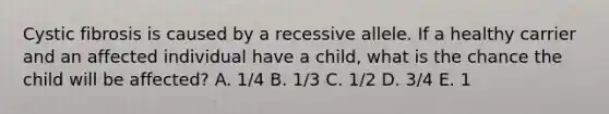 Cystic fibrosis is caused by a recessive allele. If a healthy carrier and an affected individual have a child, what is the chance the child will be affected? A. 1/4 B. 1/3 C. 1/2 D. 3/4 E. 1