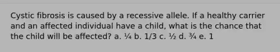 Cystic fibrosis is caused by a recessive allele. If a healthy carrier and an affected individual have a child, what is the chance that the child will be affected? a. ¼ b. 1/3 c. ½ d. ¾ e. 1