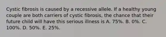 Cystic fibrosis is caused by a recessive allele. If a healthy young couple are both carriers of cystic fibrosis, the chance that their future child will have this serious illness is A. 75%. B. 0%. C. 100%. D. 50%. E. 25%.