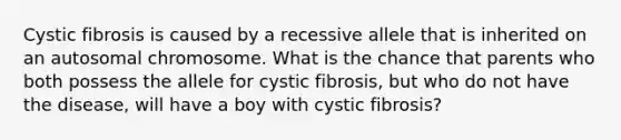 Cystic fibrosis is caused by a recessive allele that is inherited on an autosomal chromosome. What is the chance that parents who both possess the allele for cystic fibrosis, but who do not have the disease, will have a boy with cystic fibrosis?