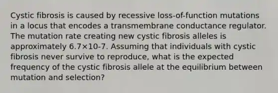 Cystic fibrosis is caused by recessive loss-of-function mutations in a locus that encodes a transmembrane conductance regulator. The mutation rate creating new cystic fibrosis alleles is approximately 6.7×10-7. Assuming that individuals with cystic fibrosis never survive to reproduce, what is the expected frequency of the cystic fibrosis allele at the equilibrium between mutation and selection?