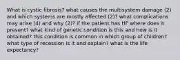 What is cystic fibrosis? what causes the multisystem damage (2) and which systems are mostly affected (2)? what complications may arise (4) and why (2)? if the patient has HF where does it present? what kind of genetic condition is this and how is it obtained? this condition is common in which group of children? what type of recession is it and explain? what is the life expectancy?