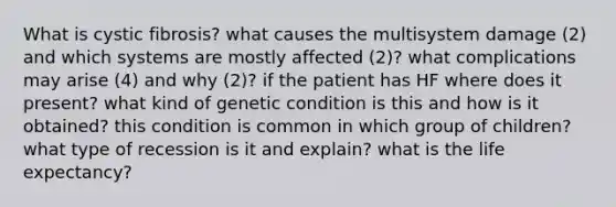 What is cystic fibrosis? what causes the multisystem damage (2) and which systems are mostly affected (2)? what complications may arise (4) and why (2)? if the patient has HF where does it present? what kind of genetic condition is this and how is it obtained? this condition is common in which group of children? what type of recession is it and explain? what is the life expectancy?