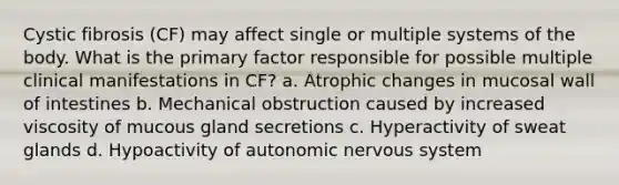 Cystic fibrosis (CF) may affect single or multiple systems of the body. What is the primary factor responsible for possible multiple clinical manifestations in CF? a. Atrophic changes in mucosal wall of intestines b. Mechanical obstruction caused by increased viscosity of mucous gland secretions c. Hyperactivity of sweat glands d. Hypoactivity of autonomic nervous system