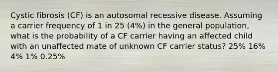 Cystic fibrosis (CF) is an autosomal recessive disease. Assuming a carrier frequency of 1 in 25 (4%) in the general population, what is the probability of a CF carrier having an affected child with an unaffected mate of unknown CF carrier status? 25% 16% 4% 1% 0.25%