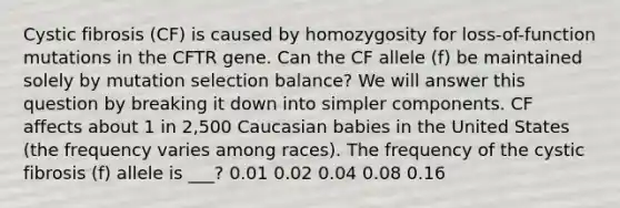 Cystic fibrosis (CF) is caused by homozygosity for loss-of-function mutations in the CFTR gene. Can the CF allele (f) be maintained solely by mutation selection balance? We will answer this question by breaking it down into simpler components. CF affects about 1 in 2,500 Caucasian babies in the United States (the frequency varies among races). The frequency of the cystic fibrosis (f) allele is ___? 0.01 0.02 0.04 0.08 0.16