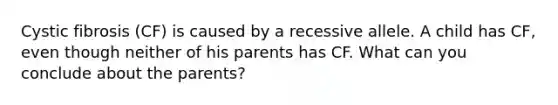 Cystic fibrosis (CF) is caused by a recessive allele. A child has CF, even though neither of his parents has CF. What can you conclude about the parents?