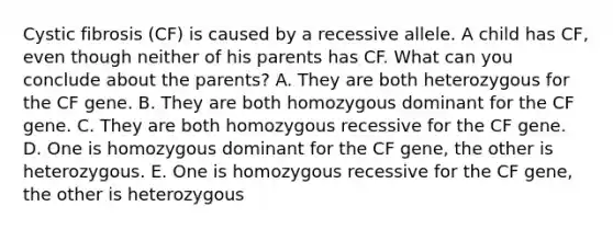 Cystic fibrosis (CF) is caused by a recessive allele. A child has CF, even though neither of his parents has CF. What can you conclude about the parents? A. They are both heterozygous for the CF gene. B. They are both homozygous dominant for the CF gene. C. They are both homozygous recessive for the CF gene. D. One is homozygous dominant for the CF gene, the other is heterozygous. E. One is homozygous recessive for the CF gene, the other is heterozygous