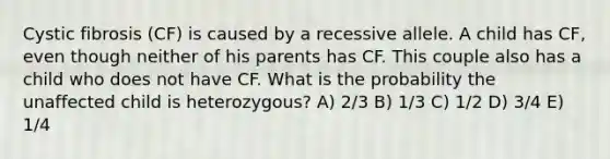 Cystic fibrosis (CF) is caused by a recessive allele. A child has CF, even though neither of his parents has CF. This couple also has a child who does not have CF. What is the probability the unaffected child is heterozygous? A) 2/3 B) 1/3 C) 1/2 D) 3/4 E) 1/4