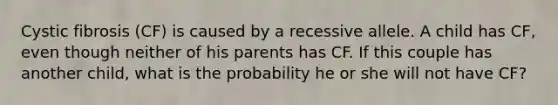 Cystic fibrosis (CF) is caused by a recessive allele. A child has CF, even though neither of his parents has CF. If this couple has another child, what is the probability he or she will not have CF?