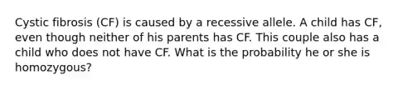 Cystic fibrosis (CF) is caused by a recessive allele. A child has CF, even though neither of his parents has CF. This couple also has a child who does not have CF. What is the probability he or she is homozygous?