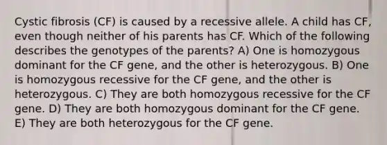 Cystic fibrosis (CF) is caused by a recessive allele. A child has CF, even though neither of his parents has CF. Which of the following describes the genotypes of the parents? A) One is homozygous dominant for the CF gene, and the other is heterozygous. B) One is homozygous recessive for the CF gene, and the other is heterozygous. C) They are both homozygous recessive for the CF gene. D) They are both homozygous dominant for the CF gene. E) They are both heterozygous for the CF gene.