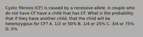 Cystic fibrosis (CF) is caused by a recessive allele. A couple who do not have CF have a child that has CF. What is the probability that if they have another child, that the child will be heterozygous for CF? A. 1/2 or 50% B. 1/4 or 25% C. 3/4 or 75% D. 0%