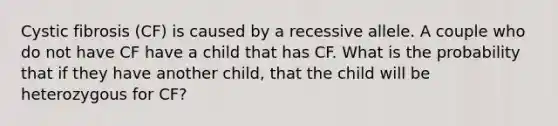 Cystic fibrosis (CF) is caused by a recessive allele. A couple who do not have CF have a child that has CF. What is the probability that if they have another child, that the child will be heterozygous for CF?