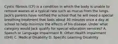 Cystic fibrosis (CF) is a condition in which the body is unable to remove wastes at a typical rate such as mucus from the lungs. Jack's parents have notified the school that he will need a special breathing treatment that lasts about 30 minutes once a day at school to help minimize the effects of his disease. Under what category would Jack qualify for special education services? A. Speech or Language Impairment B. Other Health Impairment (OHI) C. Medical Disability D. Specific Learning Disability