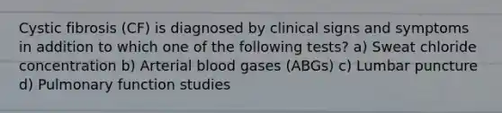 Cystic fibrosis (CF) is diagnosed by clinical signs and symptoms in addition to which one of the following tests? a) Sweat chloride concentration b) Arterial blood gases (ABGs) c) Lumbar puncture d) Pulmonary function studies