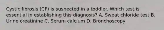 Cystic fibrosis (CF) is suspected in a toddler. Which test is essential in establishing this diagnosis? A. Sweat chloride test B. Urine creatinine C. Serum calcium D. Bronchoscopy