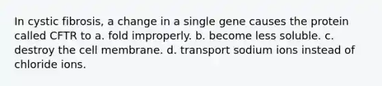 In cystic fibrosis, a change in a single gene causes the protein called CFTR to a. fold improperly. b. become less soluble. c. destroy the cell membrane. d. transport sodium ions instead of chloride ions.