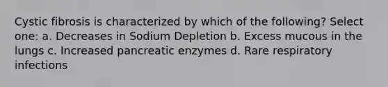 Cystic fibrosis is characterized by which of the following? Select one: a. Decreases in Sodium Depletion b. Excess mucous in the lungs c. Increased pancreatic enzymes d. Rare respiratory infections