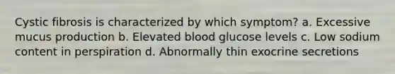 Cystic fibrosis is characterized by which symptom? a. Excessive mucus production b. Elevated blood glucose levels c. Low sodium content in perspiration d. Abnormally thin exocrine secretions