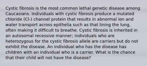 Cystic fibrosis is the most common lethal genetic disease among Caucasians. Individuals with cystic fibrosis produce a mutated chloride (Cl-) channel protein that results in abnormal ion and water transport across epithelia such as that lining the lung, often making it difficult to breathe. Cystic fibrosis is inherited in an autosomal recessive manner; individuals who are heterozygous for the cystic fibrosis allele are carriers but do not exhibit the disease. An individual who has the disease has children with an individual who is a carrier. What is the chance that their child will not have the disease?