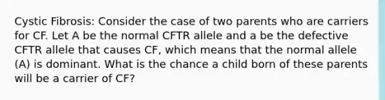 Cystic Fibrosis: Consider the case of two parents who are carriers for CF. Let A be the normal CFTR allele and a be the defective CFTR allele that causes CF, which means that the normal allele (A) is dominant. What is the chance a child born of these parents will be a carrier of CF?