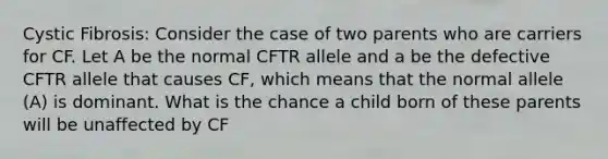 Cystic Fibrosis: Consider the case of two parents who are carriers for CF. Let A be the normal CFTR allele and a be the defective CFTR allele that causes CF, which means that the normal allele (A) is dominant. What is the chance a child born of these parents will be unaffected by CF