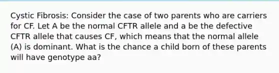 Cystic Fibrosis: Consider the case of two parents who are carriers for CF. Let A be the normal CFTR allele and a be the defective CFTR allele that causes CF, which means that the normal allele (A) is dominant. What is the chance a child born of these parents will have genotype aa?