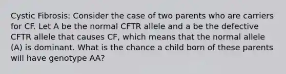 Cystic Fibrosis: Consider the case of two parents who are carriers for CF. Let A be the normal CFTR allele and a be the defective CFTR allele that causes CF, which means that the normal allele (A) is dominant. What is the chance a child born of these parents will have genotype AA?