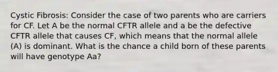 Cystic Fibrosis: Consider the case of two parents who are carriers for CF. Let A be the normal CFTR allele and a be the defective CFTR allele that causes CF, which means that the normal allele (A) is dominant. What is the chance a child born of these parents will have genotype Aa?