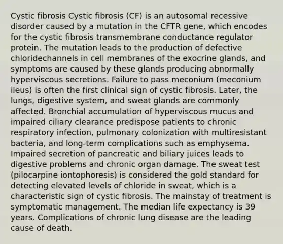 Cystic fibrosis Cystic fibrosis (CF) is an autosomal recessive disorder caused by a mutation in the CFTR gene, which encodes for the cystic fibrosis transmembrane conductance regulator protein. The mutation leads to the production of defective chloridechannels in cell membranes of the exocrine glands, and symptoms are caused by these glands producing abnormally hyperviscous secretions. Failure to pass meconium (meconium ileus) is often the first clinical sign of cystic fibrosis. Later, the lungs, digestive system, and sweat glands are commonly affected. Bronchial accumulation of hyperviscous mucus and impaired ciliary clearance predispose patients to chronic respiratory infection, pulmonary colonization with multiresistant bacteria, and long-term complications such as emphysema. Impaired secretion of pancreatic and biliary juices leads to digestive problems and chronic organ damage. The sweat test (pilocarpine iontophoresis) is considered the gold standard for detecting elevated levels of chloride in sweat, which is a characteristic sign of cystic fibrosis. The mainstay of treatment is symptomatic management. The median life expectancy is 39 years. Complications of chronic lung disease are the leading cause of death.