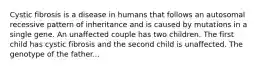 Cystic fibrosis is a disease in humans that follows an autosomal recessive pattern of inheritance and is caused by mutations in a single gene. An unaffected couple has two children. The first child has cystic fibrosis and the second child is unaffected. The genotype of the father...