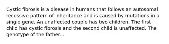 Cystic fibrosis is a disease in humans that follows an autosomal recessive pattern of inheritance and is caused by mutations in a single gene. An unaffected couple has two children. The first child has cystic fibrosis and the second child is unaffected. The genotype of the father...