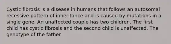 Cystic fibrosis is a disease in humans that follows an autosomal recessive pattern of inheritance and is caused by mutations in a single gene. An unaffected couple has two children. The first child has cystic fibrosis and the second child is unaffected. The genotype of the father