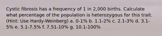 Cystic fibrosis has a frequency of 1 in 2,000 births. Calculate what percentage of the population is heterozygous for this trait. (Hint: Use Hardy-Weinberg) a. 0-1% b. 1.1-2% c. 2.1-3% d. 3.1-5% e. 5.1-7.5% f. 7.51-10% g. 10.1-100%