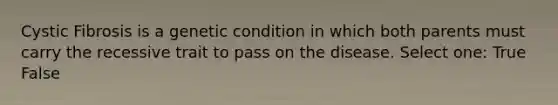 Cystic Fibrosis is a genetic condition in which both parents must carry the recessive trait to pass on the disease. Select one: True False