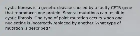 cystic fibrosis is a genetic disease caused by a faulty CFTR gene that reproduces one protein. Several mutations can result in cystic fibrosis. One type of point mutation occurs when one nucleotide is incorrectly replaced by another. What type of mutation is described?