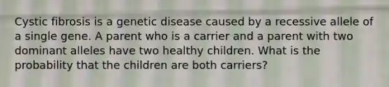 Cystic fibrosis is a genetic disease caused by a recessive allele of a single gene. A parent who is a carrier and a parent with two dominant alleles have two healthy children. What is the probability that the children are both carriers?