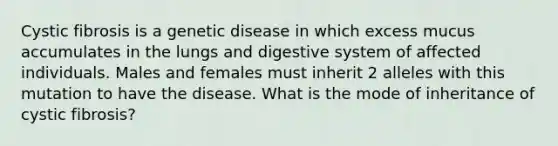 Cystic fibrosis is a genetic disease in which excess mucus accumulates in the lungs and digestive system of affected individuals. Males and females must inherit 2 alleles with this mutation to have the disease. What is the mode of inheritance of cystic fibrosis?