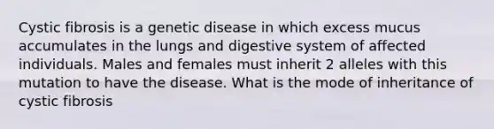 Cystic fibrosis is a genetic disease in which excess mucus accumulates in the lungs and digestive system of affected individuals. Males and females must inherit 2 alleles with this mutation to have the disease. What is the mode of inheritance of cystic fibrosis